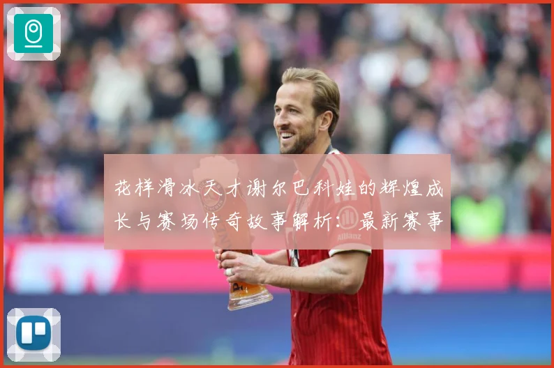 花样滑冰天才谢尔巴科娃的辉煌成长与赛场传奇故事解析：最新赛事动态与深度分析