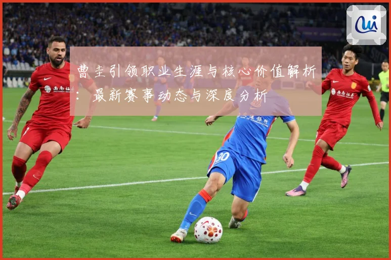 曹圭引领职业生涯与核心价值解析：最新赛事动态与深度分析
