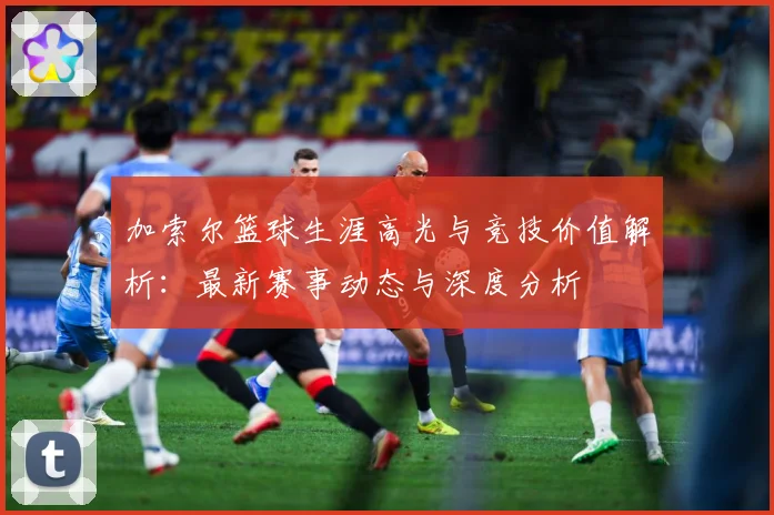 加索尔篮球生涯高光与竞技价值解析：最新赛事动态与深度分析