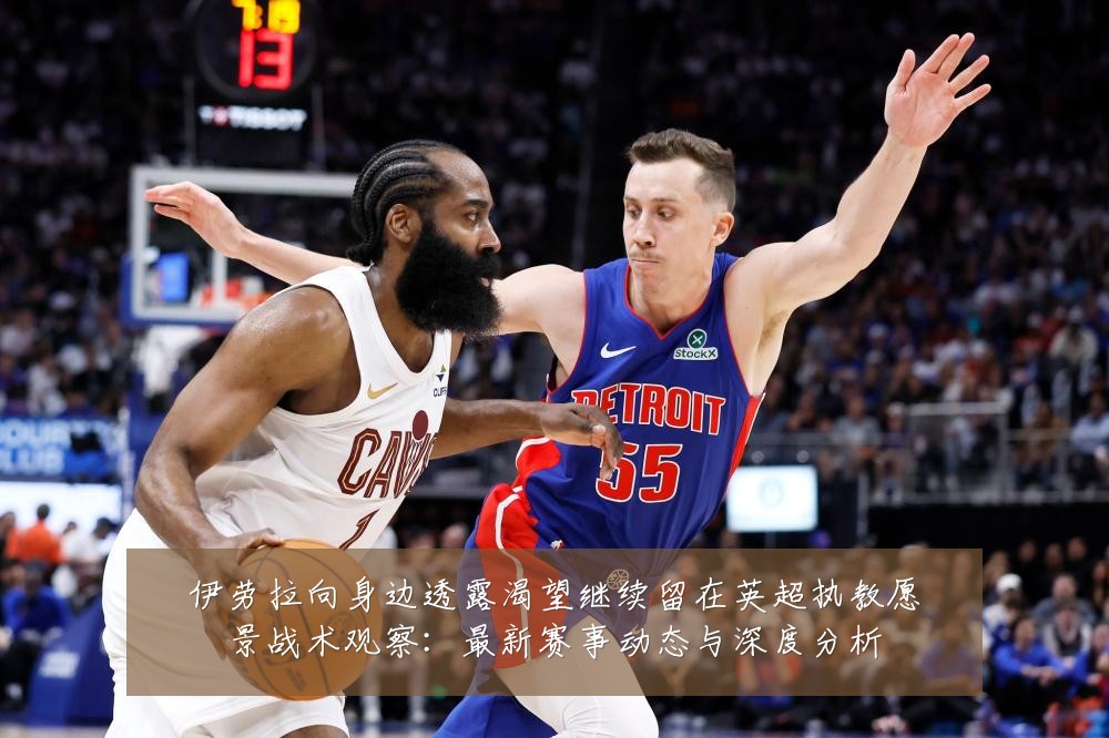 伊劳拉向身边透露渴望继续留在英超执教愿景战术观察：最新赛事动态与深度分析
