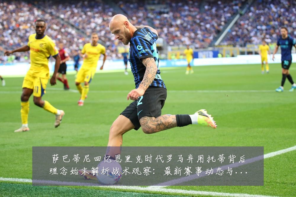 萨巴蒂尼回忆恩里克时代罗马弃用托蒂背后理念始末解析战术观察：最新赛事动态与深度分析