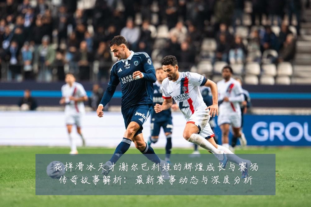 花样滑冰天才谢尔巴科娃的辉煌成长与赛场传奇故事解析：最新赛事动态与深度分析